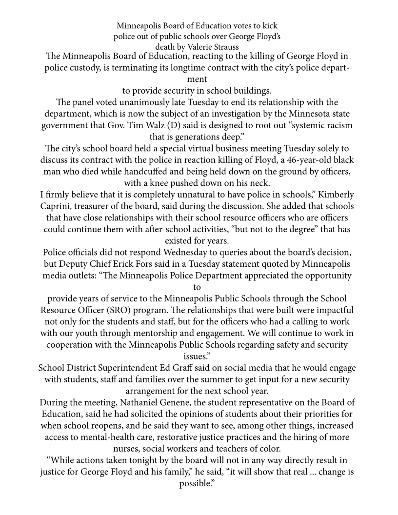 Minneapolis Board of Education votes to kick
police out of public schools over George Floyd’s
death by Valerie Strauss
‘The Minneapolis Board of Education, reacting to the killing of George Floyd in

police custody, is terminating its longtime contract with the city’s police depart-
ment
to provide security in school buildings.

The panel voted unanimously late Tuesday to end its relationship with the
department, which is now the subject of an investigation by the Minnesota state
government that Gov. Tim Walz (D) said is designed to root out “systemic racism
that is generations deep”

‘The city’s school board held a special virtual business meeting Tuesday solely to
discuss its contract with the police in reaction killing of Floyd, a 46-year-old black
man who died while handcuffed and being held down on the ground by officers,
with a knee pushed down on his neck.

I firmly believe that it is completely unnatural to have police in schools,’ Kimberly
Caprini, treasurer of the board, said during the discussion. She added that schools
that have close relationships with their school resource officers who are officers
could continue them with after-school activities, “but not to the degree” that has
existed for years.

Police officials did not respond Wednesday to queries about the board’s decision,
but Deputy Chief Erick Fors said in a Tuesday statement quoted by Minneapolis
media outlets: “The Minneapolis Police Department appreciated the opportunity
to
provide years of service to the Minneapolis Public Schools through the School
Resource Officer (SRO) program. The relationships that were built were impactful
not only for the students and staff, but for the officers who had a calling to work
with our youth through mentorship and engagement. We will continue to work in
cooperation with the Minneapolis Public Schools regarding safety and security
issues.”

School District Superintendent Ed Graff said on social media that he would engage
with students, staff and families over the summer to get input for a new security
arrangement for the next school year.

During the meeting, Nathaniel Genene, the student representative on the Board of
Education, said he had solicited the opinions of students about their priorities for
when school reopens, and he said they want to see, among other things, increased
access to mental-health care, restorative justice practices and the hiring of more
nurses, social workers and teachers of color.

“While actions taken tonight by the board will not in any way directly result in
justice for George Floyd and his family?’ he said, “it will show that real ... change is
possible”
